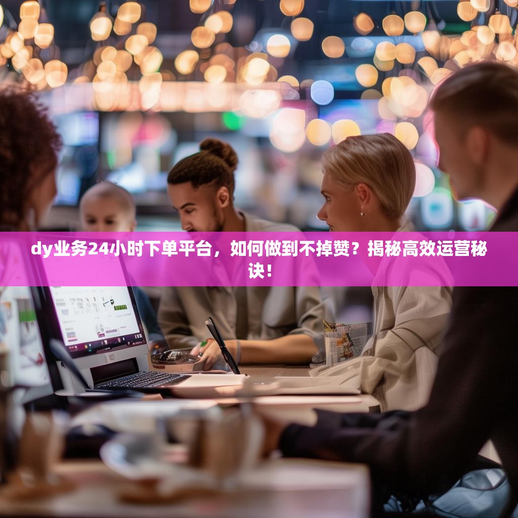 dy业务24小时下单平台，如何做到不掉赞？揭秘高效运营秘诀！